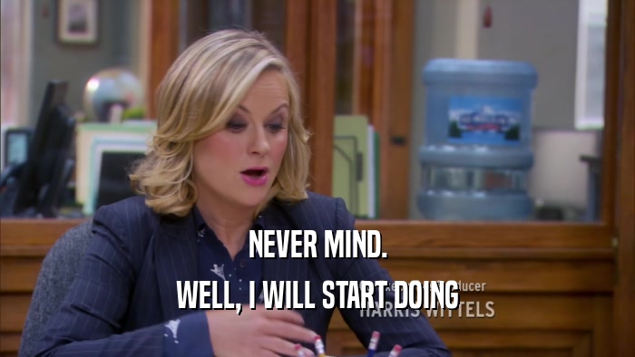 NEVER MIND. WELL, I WILL START DOING 