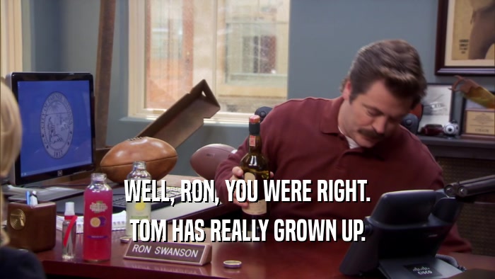 WELL, RON, YOU WERE RIGHT. TOM HAS REALLY GROWN UP. 