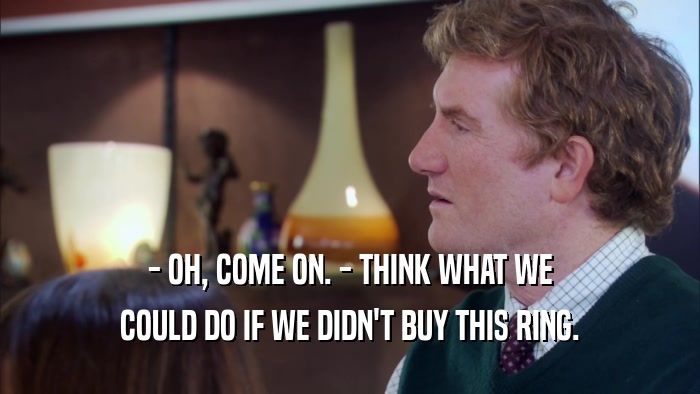 - OH, COME ON. - THINK WHAT WE COULD DO IF WE DIDN'T BUY THIS RING. 