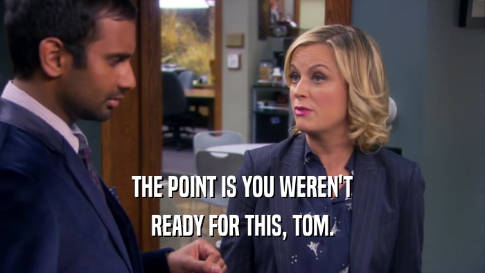 THE POINT IS YOU WEREN'T READY FOR THIS, TOM. 