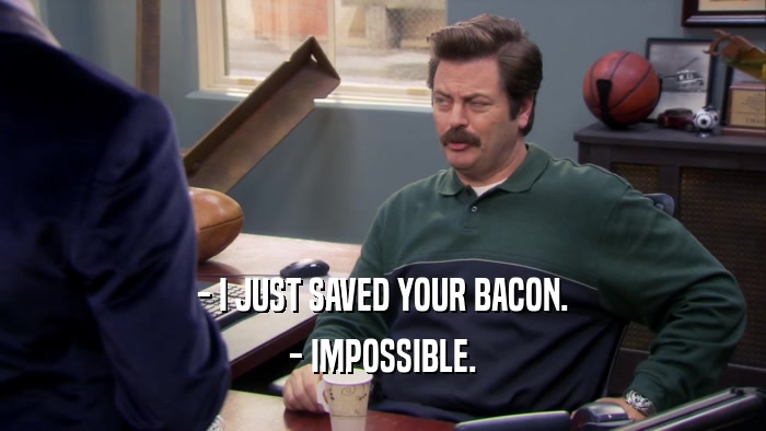 - I JUST SAVED YOUR BACON. - IMPOSSIBLE. 