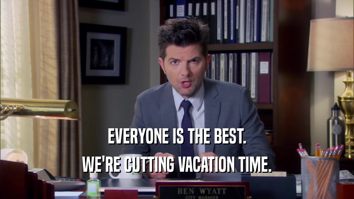 EVERYONE IS THE BEST. WE'RE CUTTING VACATION TIME. 