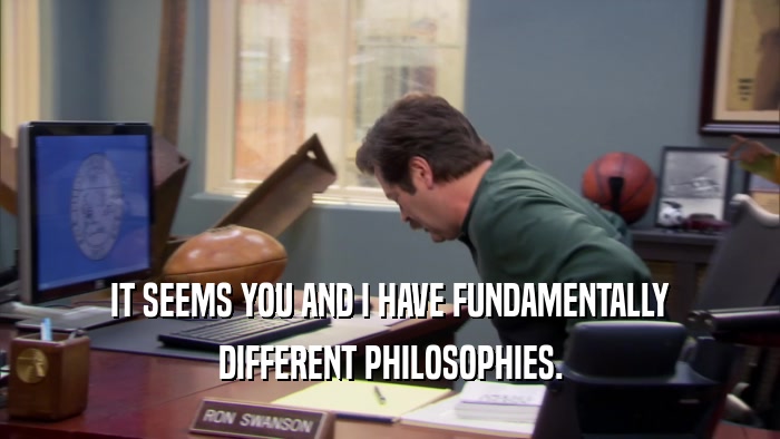 IT SEEMS YOU AND I HAVE FUNDAMENTALLY DIFFERENT PHILOSOPHIES. 