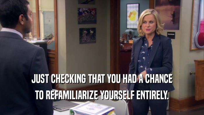 JUST CHECKING THAT YOU HAD A CHANCE TO REFAMILIARIZE YOURSELF ENTIRELY. 