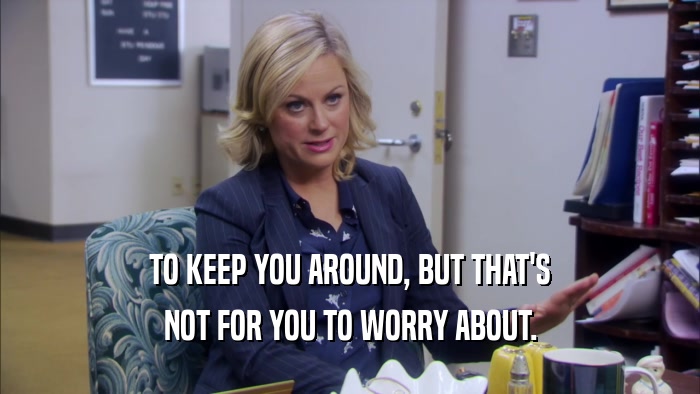 TO KEEP YOU AROUND, BUT THAT'S NOT FOR YOU TO WORRY ABOUT. 