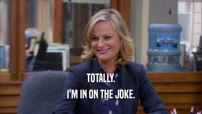 TOTALLY. I'M IN ON THE JOKE. 