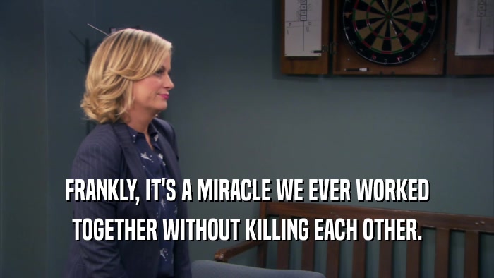FRANKLY, IT'S A MIRACLE WE EVER WORKED TOGETHER WITHOUT KILLING EACH OTHER. 