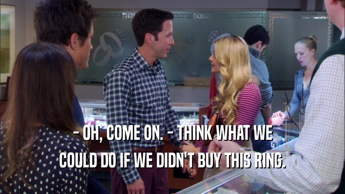 - OH, COME ON. - THINK WHAT WE COULD DO IF WE DIDN'T BUY THIS RING. 