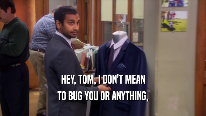 HEY, TOM, I DON'T MEAN TO BUG YOU OR ANYTHING, 