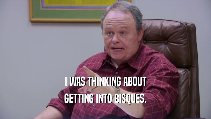 I WAS THINKING ABOUT GETTING INTO BISQUES. 