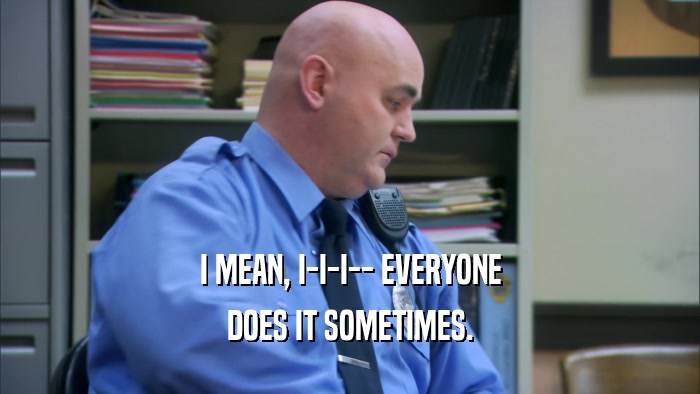 I MEAN, I-I-I-- EVERYONE DOES IT SOMETIMES. 
