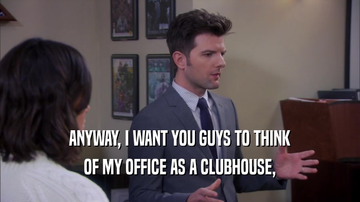 ANYWAY, I WANT YOU GUYS TO THINK OF MY OFFICE AS A CLUBHOUSE, 