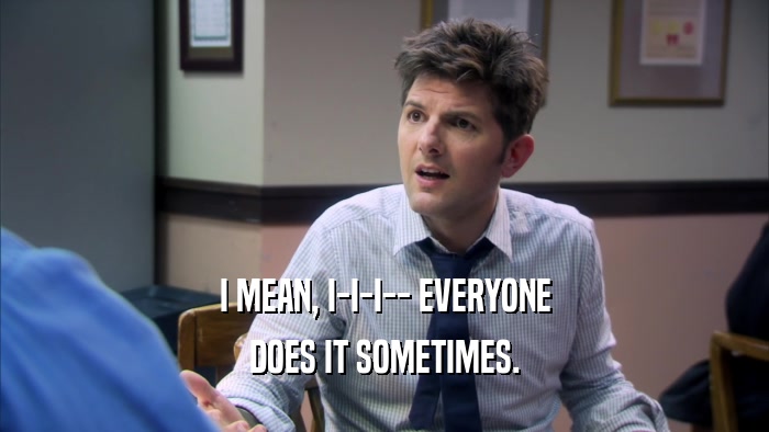 I MEAN, I-I-I-- EVERYONE DOES IT SOMETIMES. 