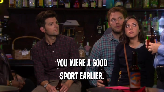 YOU WERE A GOOD SPORT EARLIER. 