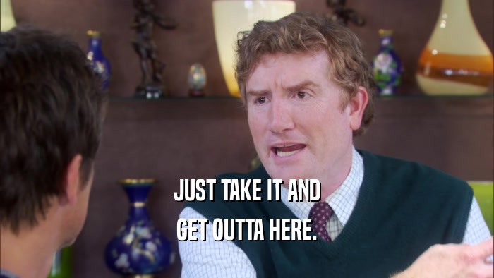 JUST TAKE IT AND GET OUTTA HERE. 