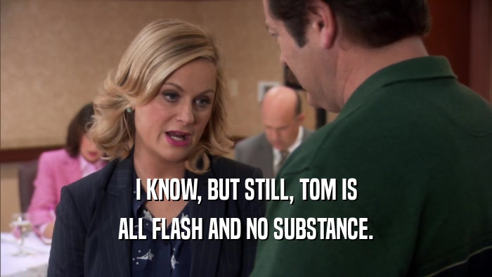 I KNOW, BUT STILL, TOM IS ALL FLASH AND NO SUBSTANCE. 