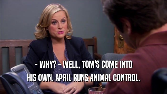 - WHY? - WELL, TOM'S COME INTO HIS OWN. APRIL RUNS ANIMAL CONTROL. 