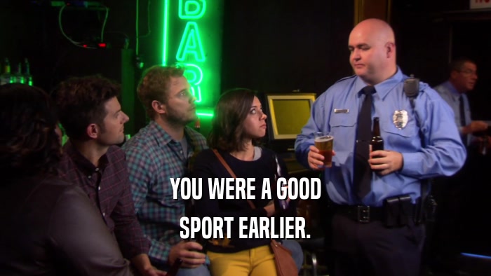 YOU WERE A GOOD SPORT EARLIER. 