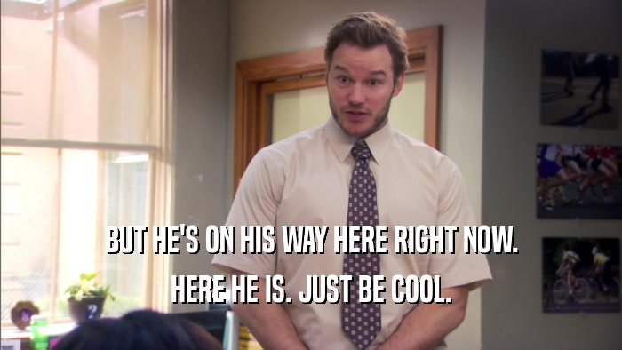 BUT HE'S ON HIS WAY HERE RIGHT NOW. HERE HE IS. JUST BE COOL. 