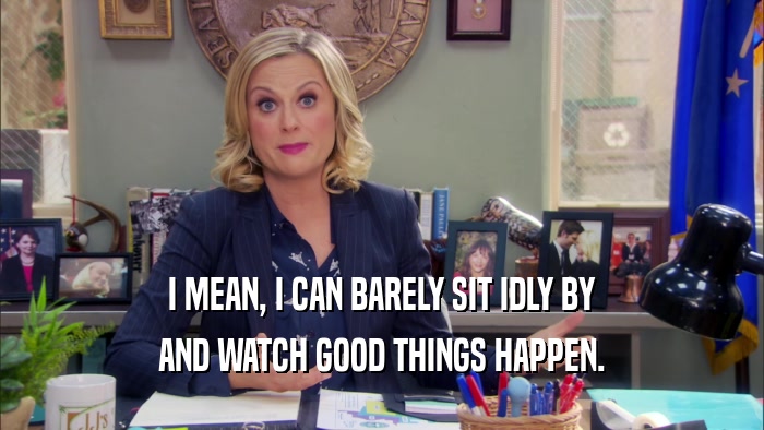 I MEAN, I CAN BARELY SIT IDLY BY AND WATCH GOOD THINGS HAPPEN. 