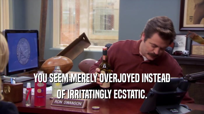 YOU SEEM MERELY OVERJOYED INSTEAD OF IRRITATINGLY ECSTATIC. 