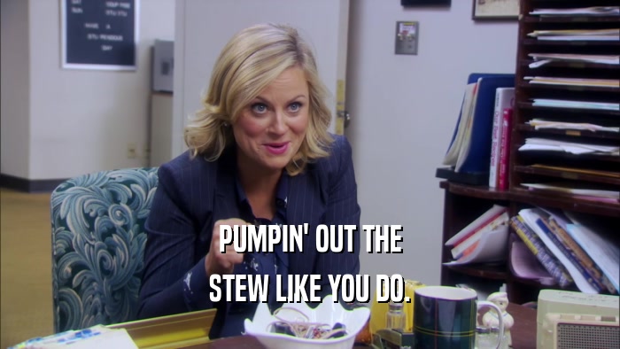PUMPIN' OUT THE STEW LIKE YOU DO. 