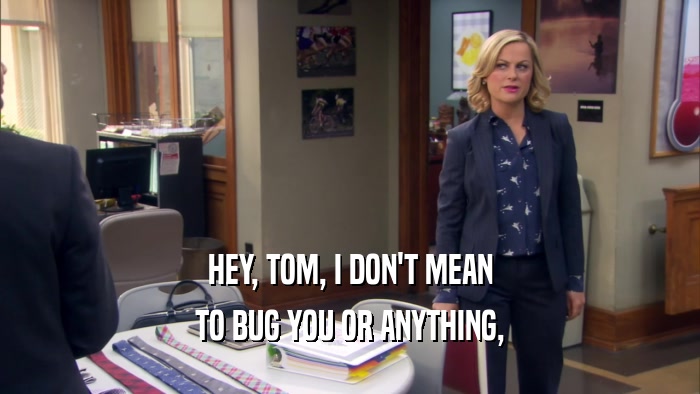 HEY, TOM, I DON'T MEAN TO BUG YOU OR ANYTHING, 