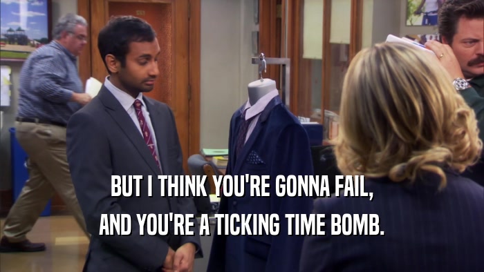 BUT I THINK YOU'RE GONNA FAIL, AND YOU'RE A TICKING TIME BOMB. 