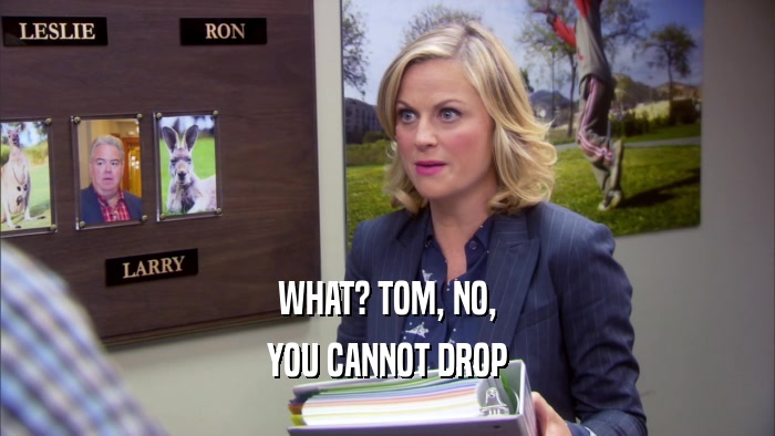 WHAT? TOM, NO, YOU CANNOT DROP 