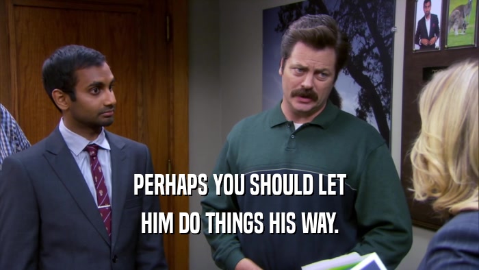 PERHAPS YOU SHOULD LET HIM DO THINGS HIS WAY. 