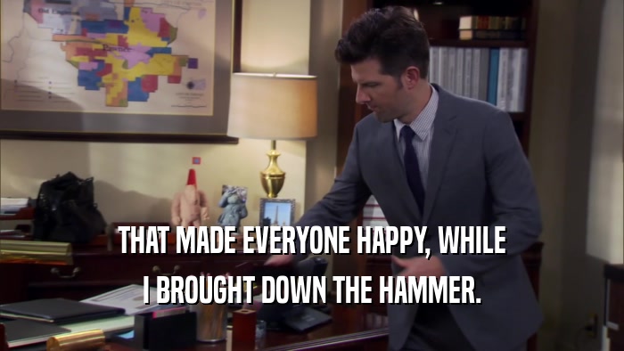 THAT MADE EVERYONE HAPPY, WHILE I BROUGHT DOWN THE HAMMER. 