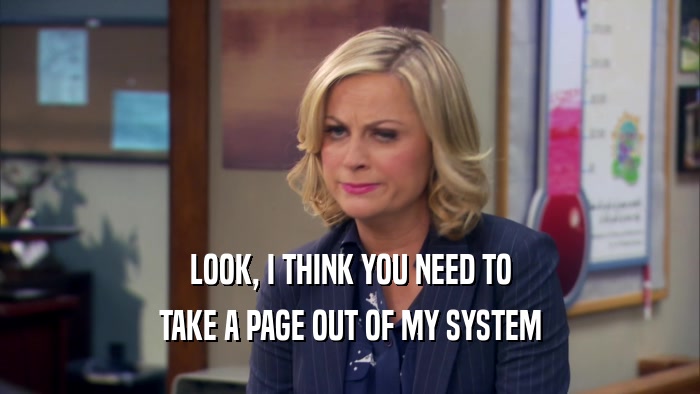 LOOK, I THINK YOU NEED TO TAKE A PAGE OUT OF MY SYSTEM 