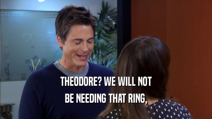 THEODORE? WE WILL NOT BE NEEDING THAT RING, 
