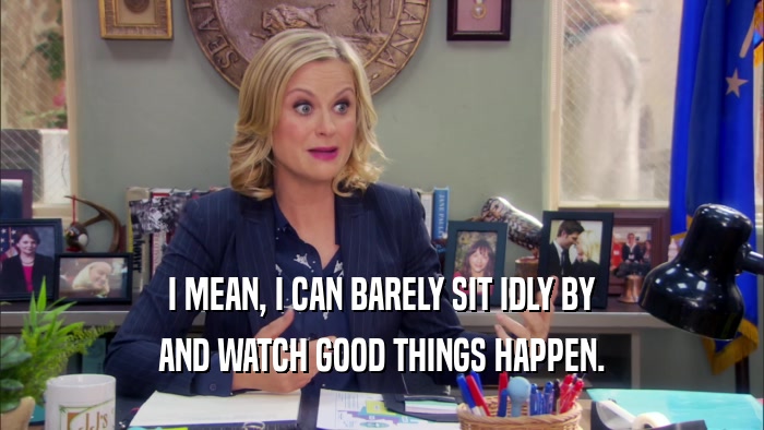 I MEAN, I CAN BARELY SIT IDLY BY AND WATCH GOOD THINGS HAPPEN. 