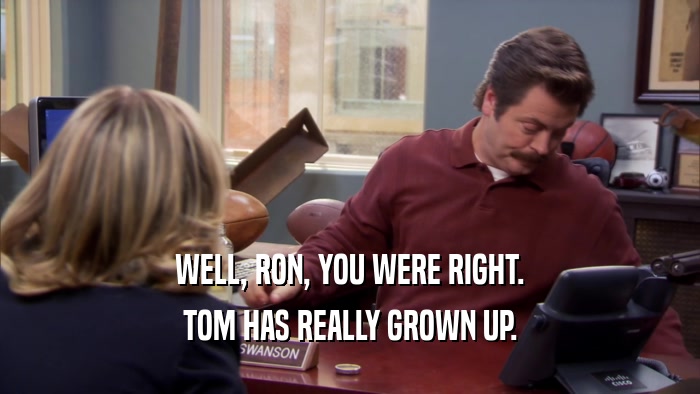 WELL, RON, YOU WERE RIGHT. TOM HAS REALLY GROWN UP. 
