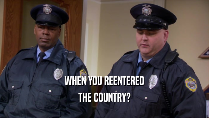 WHEN YOU REENTERED THE COUNTRY? 