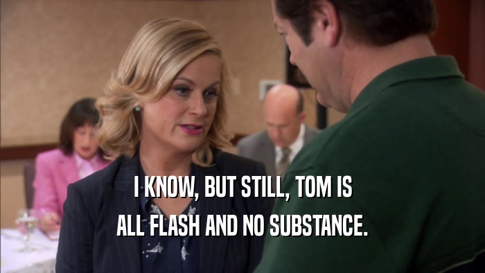 I KNOW, BUT STILL, TOM IS ALL FLASH AND NO SUBSTANCE. 