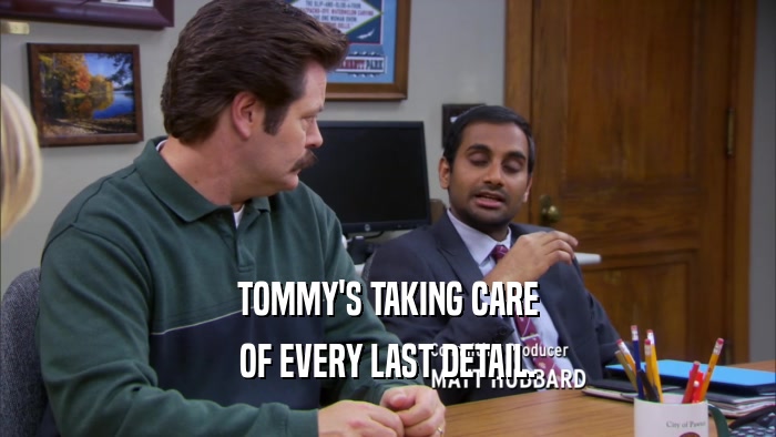 TOMMY'S TAKING CARE OF EVERY LAST DETAIL. 