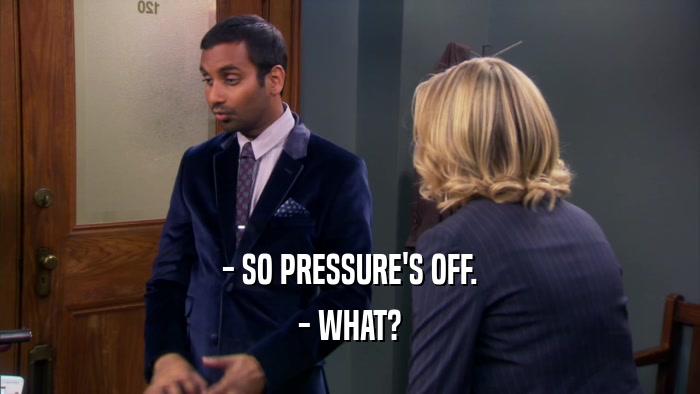 - SO PRESSURE'S OFF. - WHAT? 