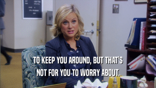 TO KEEP YOU AROUND, BUT THAT'S NOT FOR YOU TO WORRY ABOUT. 