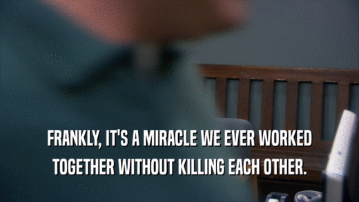 FRANKLY, IT'S A MIRACLE WE EVER WORKED TOGETHER WITHOUT KILLING EACH OTHER. 