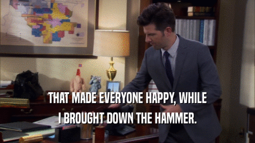 THAT MADE EVERYONE HAPPY, WHILE I BROUGHT DOWN THE HAMMER. 