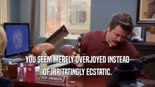 YOU SEEM MERELY OVERJOYED INSTEAD OF IRRITATINGLY ECSTATIC. 