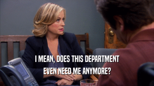 I MEAN, DOES THIS DEPARTMENT EVEN NEED ME ANYMORE? 