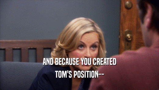 AND BECAUSE YOU CREATED TOM'S POSITION-- 