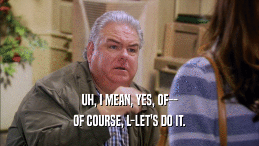 UH, I MEAN, YES, OF-- OF COURSE, L-LET'S DO IT. 