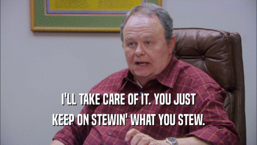 I'LL TAKE CARE OF IT. YOU JUST KEEP ON STEWIN' WHAT YOU STEW. 