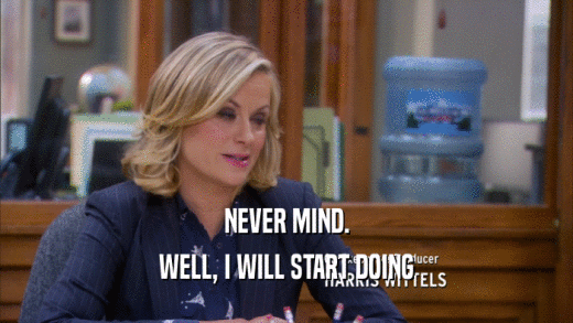 NEVER MIND. WELL, I WILL START DOING 