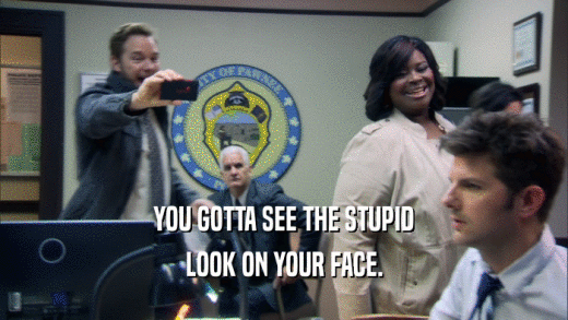 YOU GOTTA SEE THE STUPID LOOK ON YOUR FACE. 