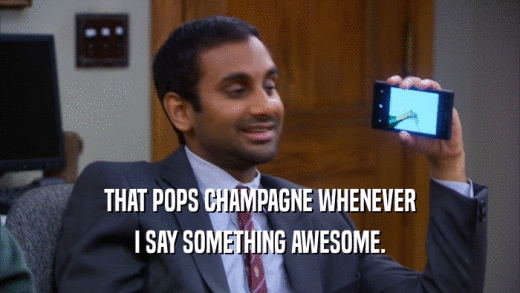 THAT POPS CHAMPAGNE WHENEVER I SAY SOMETHING AWESOME. 
